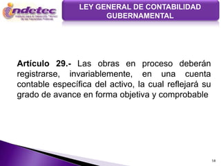 LEY GENERAL DE CONTABILIDAD
                      GUBERNAMENTAL




Artículo 29.- Las obras en proceso deberán
registrarse, invariablemente, en una cuenta
contable específica del activo, la cual reflejará su
grado de avance en forma objetiva y comprobable




                                                       58
 