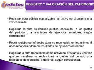 REGISTRO Y VALORACIÓN DEL PATRIMONIO



• Registrar obra pública capitalizable al activo no circulante una
  vez concluida.

• Registrar la obra de dominio público, concluida, a los gastos
  del periodo o a resultados de ejercicios anteriores, según
  corresponda

• Podrá registrarse infraestructura no reconocida en los últimos 5
  años reconociéndola en resultados de ejercicios anteriores.

• Registrar la obra transferible como activo no circulante y una vez
  que se transfiera se reclasificará a gastos del periodo o a
  resultados de ejercicios anteriores, según corresponda.

                                                                  59
 