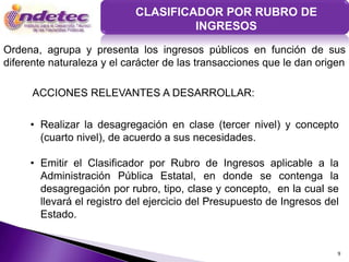 CLASIFICADOR POR RUBRO DE
                                     INGRESOS

Ordena, agrupa y presenta los ingresos públicos en función de sus
diferente naturaleza y el carácter de las transacciones que le dan origen

      ACCIONES RELEVANTES A DESARROLLAR:

     • Realizar la desagregación en clase (tercer nivel) y concepto
       (cuarto nivel), de acuerdo a sus necesidades.

     • Emitir el Clasificador por Rubro de Ingresos aplicable a la
       Administración Pública Estatal, en donde se contenga la
       desagregación por rubro, tipo, clase y concepto, en la cual se
       llevará el registro del ejercicio del Presupuesto de Ingresos del
       Estado.


                                                                       9
 