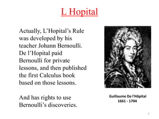 L Hopital
6
Actually, L’Hopital’s Rule
was developed by his
teacher Johann Bernoulli.
De l’Hopital paid
Bernoulli for private
lessons, and then published
the first Calculus book
based on those lessons.
And has rights to use
Bernoulli’s discoveries.
Guillaume De l'Hôpital
1661 - 1704
 