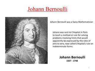 Johann Bernoulli
7
Johann Bernoulli
1667 - 1748
Johann Bernoulli was a Swiss Mathematician
Johann was sent to L’Hopital in Paris
to teach a method or rule for solving
problems involving limits that would
apparently be expressed by the ratio of
zero to zero, now called L’Hopital’s rule on
indeterminate forms.
 