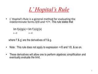 L’Hopital’s Rule
• L’ Hopital’s Rule is a general method for evaluating the
indeterminate forms 0/0 and ∞/∞. This rule states that
lim f(x)/g(x) = lim f’(x)/g’(x)
x→0 x→0
where f’ & g’ are the derivatives of f & g.
• Note : This rule does not apply to expression ∞/0 and 1/0, & so on.
• These derivatives will allow one to perform algebraic simplification and
eventually evaluate the limit.
8
 