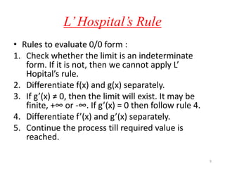 L’Hospital’s Rule
• Rules to evaluate 0/0 form :
1. Check whether the limit is an indeterminate
form. If it is not, then we cannot apply L’
Hopital’s rule.
2. Differentiate f(x) and g(x) separately.
3. If g’(x) ≠ 0, then the limit will exist. It may be
finite, +∞ or -∞. If g’(x) = 0 then follow rule 4.
4. Differentiate f’(x) and g’(x) separately.
5. Continue the process till required value is
reached.
9
 