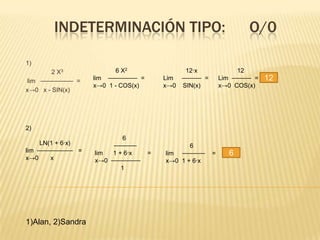 INDETERMINACIÓN TIPO:                                         O/0

1)
        2 X3              6 X2                 12·x                12
 lim ⎯⎯⎯⎯⎯⎯⎯⎯⎯⎯ =   lim ⎯⎯⎯⎯⎯⎯⎯⎯⎯ =       Lim ⎯⎯⎯⎯⎯⎯ =       Lim ⎯⎯⎯⎯⎯⎯ =   12
                    x→0 1 - COS(x)        x→0 SIN(x)         x→0 COS(x)
x→0 x - SIN(x)




2)
                            6
     LN(1 + 6·x)         ⎯⎯⎯⎯⎯⎯⎯                 6
lim ⎯⎯⎯⎯⎯⎯⎯⎯⎯⎯⎯ =   lim  1 + 6·x      =   lim ⎯⎯⎯⎯⎯⎯⎯    =      6
x→0     x           x→0 ⎯⎯⎯⎯⎯⎯⎯⎯⎯         x→0 1 + 6·x
                            1




1)Alan, 2)Sandra
 