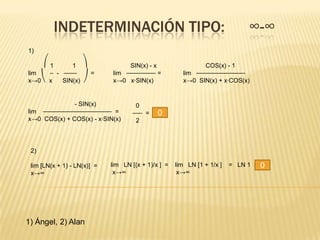 INDETERMINACIÓN TIPO:                                                ∞-∞
1)

    ⎛1      1 ⎞                   SIN(x) - x                  COS(x) - 1
lim  ⎯ - ⎯⎯⎯⎯     =          lim ⎯⎯⎯⎯⎯⎯⎯⎯⎯ =           lim ⎯⎯⎯⎯⎯⎯⎯⎯⎯⎯⎯⎯⎯⎯⎯
x→0⎝ x   SIN(x) ⎠            x→0 x·SIN(x)              x→0 SIN(x) + x·COS(x)


              - SIN(x)               0
lim ⎯⎯⎯⎯⎯⎯⎯⎯⎯⎯⎯⎯⎯⎯⎯⎯⎯⎯⎯⎯⎯ =         ⎯⎯⎯ =     0
x→0 COS(x) + COS(x) - x·SIN(x)       2



 2)

 lim [LN(x + 1) - LN(x)] =   lim LN [(x + 1)/x ] =   lim LN [1 + 1/x ]   = LN 1 =   0
 x→∞                          x→∞                     x→∞




1) Ángel, 2) Alan
 