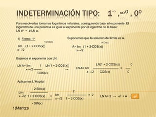 INDETERMINACIÓN TIPO:                                                 1∞ ,∞0 , 00
  Para resolverlas tomamos logaritmos naturales, consiguiendo bajar el exponente. El
  logaritmo de una potencia es igual al exponente por el logaritmo de la base:
  LN ab = b LN a.

  1) Forma 1∞                             Suponemos que la solución del limite es A.
                      1/COS(x)                                    1/COS(x)
   lim (1 + 2·COS(x))                        A= lim (1 + 2·COS(x))
  x→/2                                        x→/2

  Bajamos el exponente con LN.

  LN A= lim      1 LN(1 + 2·COS(x))                           LN(1 + 2·COS(x))               0
       x→/2 ⎯⎯⎯⎯⎯              →               LN A= lim ⎯⎯⎯⎯⎯⎯⎯⎯⎯⎯⎯⎯⎯⎯⎯⎯ =           ⎯⎯⎯
               COS(x)                                   x→/2   COS(x)                  0


  Aplicamos L`Hopital

             - 2·SIN(x)
   Lim     ⎯⎯⎯⎯⎯⎯⎯⎯⎯⎯⎯                        2
   x→/2 1 + 2·COS(x)            lim      ⎯⎯⎯⎯⎯⎯⎯⎯⎯⎯⎯⎯ = 2        LN A= 2 → e2 = A .·.
                        =
                                 x→/2   1 + 2·COS(x)
                                                                                                 e2
           ⎯⎯⎯⎯⎯⎯⎯⎯⎯⎯⎯⎯⎯⎯
             - SIN(x)
1)Maritza
 