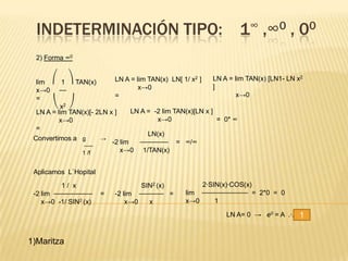 INDETERMINACIÓN TIPO: 1∞ ,∞0 , 00
  2) Forma ∞0


                            LN A = lim TAN(x) LN[ 1/ x2 ]     LN A = lim TAN(x) [LN1- LN x2
  lim ⎛ 1 ⎞ TAN(x)
  x→0 ⎯⎯                            x→0                       ]
                            =                                         x→0
  =
       ⎝ x2 ⎠
  LN A = lim TAN(x)[- 2LN x ]     LN A = -2 lim TAN(x)[LN x ]
          x→0                             x→0                   = 0* ∞
  =
                                       LN(x)
 Convertimos a g       →
                           -2 lim    ⎯⎯⎯⎯⎯⎯⎯⎯ = ∞/∞
                 ⎯⎯⎯
                1 /f          x→0 1/TAN(x)


 Aplicamos L`Hopital

          1/ x                      SIN2 (x)           2·SIN(x)·COS(x)
 -2 lim ⎯⎯⎯⎯⎯⎯⎯⎯⎯⎯⎯    =    -2 lim ⎯⎯⎯⎯⎯⎯⎯ =       lim ⎯⎯⎯⎯⎯⎯⎯⎯⎯⎯⎯⎯⎯ = 2*0 = 0
    x→0 -1/ SIN2 (x)            x→0   x            x→0     1

                                                                 LN A= 0 → e0 = A .·.    1

1)Maritza
 