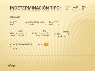 INDETERMINACIÓN TIPO: 1∞ ,∞0 , 00
 3) Forma 00

 lim X tanx        LN A= lim TAN(x) LN(x)       lim e tanxlnx
  x→0          =         x→0              =     x→0           =


          LN(x)                          -1/ x                  -SIN 2 (x)
 e lim e ⎯⎯⎯⎯⎯⎯     =         e^ lim [ ⎯⎯⎯⎯⎯⎯ ] =      e^ lim [ ⎯⎯⎯⎯⎯⎯ ]
  x→0    COT(x)                    x→0 CSC2 (x)             x→0 x



 e^ lim [- 2·SIN(x)·COS(x)]         e0 =    1
 =
    x→0




1)Ánge
l
 