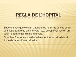 REGLA DE L’HOPITAL

Supongamos que existen 2 funciones f y g, las cuales están
definidas dentro de un intervalo (a,b) excepto tal ves en un
valor c dentro del mismo intervalo.
Si ambas funciones son derivables, entonces, si existe el
limite de la función en el valor c.
 