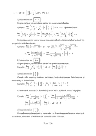 Tema 2 (6)
a) Indeterminación :
En gran parte de los casos basta realizar las operaciones indicadas.
Ejemplo: = . Operando queda:
= = = = 4
En otros casos, sobre todo en los que intervienen radicales, basta multiplicar y dividir por
la expresión radical conjugada.
Ejemplo: = = =
= = = = 0
b) Indeterminación :
En gran parte de los casos basta realizar las operaciones indicadas.
Ejemplo: = = = -1
c) Indeterminación :
Cuando solo aparecen funciones racionales, basta descomponer factorialmente el
numerador y el denominador.
Ejemplo: = = =
Si intervienen radicales, se multiplica y divide por la expresión radical conjugada.
Ejemplo: = = =
= = 2
d) Indeterminación :
En muchos casos basta dividir el numerador y el denominador por la mayor potencia de
la variable x, tanto si las expresiones son racionales como radicales.
 