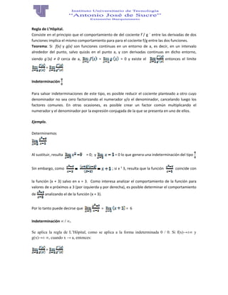 Regla de L’Hôpital. 
Consiste en el principio que el comportamiento de del cociente f´/ g ´ entre las derivadas de dos 
funciones implica el mismo comportamiento para para el cociente f/g entre las dos funciones. 
Teorema:  Si    f(x)  y  g(x)  son  funciones  continuas  en  un  entorno  de  a,  es  decir,  en  un  intervalo 
alrededor  del  punto,  salvo  quizás  en  el  punto  a,  y  con  derivadas  continuas  en  dicho  entorno, 
siendo  g´(x)  ≠  0  cerca  de  a,    =    =  0  y  existe  el      entonces  el  limite  
 =   
 
Indeterminación   
Para salvar indeterminaciones de este tipo, es posible reducir el cociente planteado a otro cuyo 
denominador no sea cero factorizando el numerador y/o el denominador, cancelando luego los 
factores  comunes.  En  otras  ocasiones,  es  posible  crear  un  factor  común  multiplicando  el 
numerador y el denominador por la expresión conjugada de la que se presenta en uno de ellos. 
Ejemplo.  
 
Determinemos   
      
Al sustituir, resulta       = 0;  y   = 0 lo que genera una indeterminación del tipo   
Sin embargo, como    ; si x ¹ 3, resulta que la función     coincide con 
la función (x + 3) salvo en x = 3.  Como interesa analizar el comportamiento de la función para 
valores de x próximos a 3 (por izquierda y por derecha), es posible determinar el comportamiento 
de   analizando el de la función (x + 3). 
Por lo tanto puede decirse que     =    =  6 
Indeterminación ∞ / ∞.
Se aplica la regla de L’Hôpital, como se aplica a la forma indeterminada 0 / 0. Si f(x)→±∞ y
g(x)→± ∞, cuando x → a, entonces:
 = 
 
 