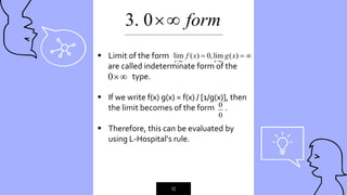 “
12
3. 0 form

 Limit of the form
are called indeterminate form of the
type.
 If we write f(x) g(x) = f(x) / [1/g(x)], then
the limit becomes of the form .
 Therefore, this can be evaluated by
using L-Hospital’s rule.
lim ( ) 0,lim ( )
x c x c
f x g x
 
  
0
0
0
_____________________________________________
 