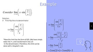 13
Example
2
lim sin .
x
Consider x
x

 
 
  
 
 
 
2
sin
lim
1
x
x
x

 
 
 
 
 
 

 
 
 
   
2
2
2
sin
lim
1
2 2
cos
lim
1
2
lim 2cos
2cos 2 2cos 0 2
x
x
x
x
x
x x
x
x



 
 
 
 
 
 

 
 
 
  

  
  


 
  
 
   
Solution:
 First flip the x to denominator
*Now this limit has the form of 0/0. (We have simply
taken the ∞, and transformed it into a 0
In the denominator.) Therefore, this limit can be
done with L-Hospital’s rule.
 