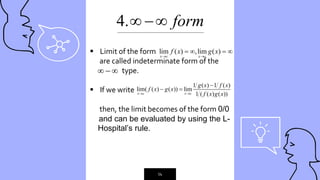 “
14
4. form
 
 Limit of the form
are called indeterminate form of the
type.
 If we write
then, the limit becomes of the form 0/0
and can be evaluated by using the L-
---Hospital’s rule.
lim ( ) ,lim ( )
x c x c
f x g x
 
   
  
1 ( ) 1 ( )
lim( ( ) ( )) lim
1 ( ( ) ( ))
x c x c
g x f x
f x g x
f x g x
 

 
_____________________________________________
 