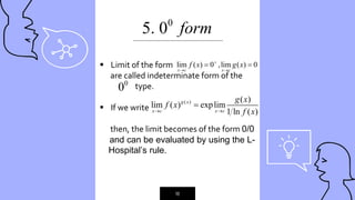 “
16
0
5. 0 form
 Limit of the form
are called indeterminate form of the
type.
 If we write
then, the limit becomes of the form 0/0
and can be evaluated by using the L-
---Hospital’s rule.
lim ( ) 0 ,lim ( ) 0
x c x c
f x g x

 
 
( ) ( )
lim ( ) explim
1 ln ( )
g x
x c x c
g x
f x
f x
 

_____________________________________________
0
0
 