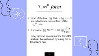 “
20
 Limit of the form
are called indeterminate form of the
type.
 If we write
then, the limit becomes of the form 0/0
and can be evaluated by using the L-
---Hospital’s rule.
lim ( ) ,lim ( ) 0
x c x c
f x g x
 
  
_____________________________________________
0
7. form

0

( ) ( )
lim ( ) explim
1 ( )
g x
x c x c
f x
f x
g x
 

 