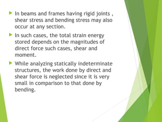  In beams and frames having rigid joints ,
shear stress and bending stress may also
occur at any section.
 In such cases, the total strain energy
stored depends on the magnitudes of
direct force such cases, shear and
moment.
 While analyzing statically indeterminate
structures, the work done by direct and
shear force is neglected since it is very
small in comparison to that done by
bending.
 