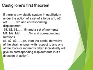 Castiglione's first theorem
If there is any elastic system in equilibrium
under the action of a set of a force w1, w2,
w3………wn and corresponding
displacement
δ1, δ2, δ3…… δn and a set of moments
M1, M2, M3………Mn and corresponding
rotations
φ1, φ2, φ3……φn, then the partial derivative
of the strain energy with respect to any one
of the force or moments taken individually will
give its corresponding displaements in it’s
direction of action”.
 