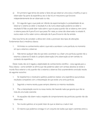 a)   Em primeiro lugar, temos de aceitar o facto de que observar uma coisa a modiﬁca, e que o
     observador faz parte da experiência, isto é, não há um mecanismo que funcione
     independentemente de ser observado ou não.

    b)    Em segundo lugar, o que pode ser inferido da experimentação é a probabilidade de ao
     observar o sistema se obter o resultado A, e de, numa observação posterior, se obter o
     resultado B. Não se pode dizer nada sobre o que se passa quando não se observa, nem como
     o sistema passa de A para B, se é que passa. Por vezes, as coisas são observadas no estado A,
     outras vezes no B, e saber como a alteração de A para B ocorre não faz sentido.

    Esta nova forma de conceber a ciência tem vindo a promover dois tipos de alterações
fundamentais face à mecânica clássica:

    1.   Há limites no conhecimento sobre o que está a acontecer a uma partícula, no momento
      em que a estamos a observar.

    2.    Não temos qualquer ideia do que está a acontecer ou a fazer uma partícula, quando não a
      estamos a observar. O dado é a própria observação. Uma observação só tem sentido no
      contexto da experiência.

     Deste modo, não só é negada a objetividade do conhecimento cientíﬁco - coisa sagrada para a
Física clássica - como também se aﬁrma que não podemos saber com certeza absoluta se existe o
mundo físico exterior a nós, quando não o estamos a observar. Esta surpreendente conclusão resulta
do seguinte raciocínio:

    1.     Se respeitarmos o receituário quântico, podemos realizar uma experiência que produza
      resultados compatíveis com a interpretação de que existe uma certa partícula;

    2.    Seguindo a mesma receita, quase sempre, obtemos os mesmos resultados;

    3.     Mas a interpretação ocorre na nossa mente, não havendo nada que garanta que não se
      trata de uma ilusão coerente;

    4.    As equações não dizem nada a respeito do comportamento das partículas, quando não são
      observadas;

    5.    No mundo quântico, só se pode tratar do que se observa, e nada é real;

    6.    O máximo que podemos conseguir é um conjunto de ilusões que sejam coerentes entre si.
 