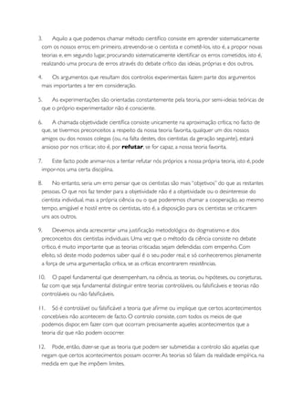 3.     Aquilo a que podemos chamar método cientíﬁco consiste em aprender sistematicamente
  com os nossos erros; em primeiro, atrevendo-se o cientista e cometê-los, isto é, a propor novas
  teorias e, em segundo lugar, procurando sistematicamente identiﬁcar os erros cometidos, isto é,
  realizando uma procura de erros através do debate crítico das ideias, próprias e dos outros.

4.    Os argumentos que resultam dos controlos experimentais fazem parte dos argumentos
  mais importantes a ter em consideração.

5.    As experimentações são orientadas constantemente pela teoria, por semi-ideias teóricas de
  que o próprio experimentador não é consciente.

6.     A chamada objetividade cientíﬁca consiste unicamente na aproximação crítica; no facto de
  que, se tivermos preconceitos a respeito da nossa teoria favorita, qualquer um dos nossos
  amigos ou dos nossos colegas (ou, na falta destes, dos cientistas da geração seguinte), estará
  ansioso por nos criticar, isto é, por refutar, se for capaz, a nossa teoria favorita.

7.    Este facto pode animar-nos a tentar refutar nós próprios a nossa própria teoria, isto é, pode
  impor-nos uma certa disciplina.

8.     No entanto, seria um erro pensar que os cientistas são mais “objetivos” do que as restantes
  pessoas. O que nos faz tender para a objetividade não é a objetividade ou o desinteresse do
  cientista individual, mas a própria ciência ou o que poderemos chamar a cooperação, ao mesmo
  tempo, amigável e hostil entre os cientistas, isto é, a disposição para os cientistas se criticarem
  uns aos outros.

9.      Devemos ainda acrescentar uma justiﬁcação metodológica do dogmatismo e dos
  preconceitos dos cientistas individuais. Uma vez que o método da ciência consiste no debate
  crítico, é muito importante que as teorias criticadas sejam defendidas com empenho. Com
  efeito, só deste modo podemos saber qual é o seu poder real; e só conheceremos plenamente
  a força de uma argumentação crítica, se as críticas encontrarem resistências.

10. O papel fundamental que desempenham, na ciência, as teorias, ou hipóteses, ou conjeturas,
 faz com que seja fundamental distinguir entre teorias controláveis, ou falsiﬁcáveis e teorias não
 controláveis ou não falsiﬁcáveis.

11. Só é controlável ou falsiﬁcável a teoria que aﬁrme ou implique que certos acontecimentos
 concebíveis não acontecem de facto. O controlo consiste, com todos os meios de que
 podemos dispor, em fazer com que ocorram precisamente aqueles acontecimentos que a
 teoria diz que não podem ococrrer.

12. Pode, então, dizer-se que as teoria que podem ser submetidas a controlo são aquelas que
 negam que certos acontecimentos possam ocorrer. As teorias só falam da realidade empírica, na
 medida em que lhe impõem limites.
 