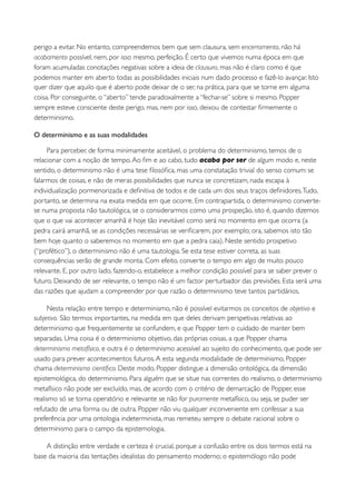 perigo a evitar. No entanto, compreendemos bem que sem clausura, sem encerramento, não há
acabamento possível, nem, por isso mesmo, perfeição. É certo que vivemos numa época em que
foram acumuladas conotações negativas sobre a ideia de clausura, mas não é claro como é que
podemos manter em aberto todas as possibilidades iniciais num dado processo e fazê-lo avançar. Isto
quer dizer que aquilo que é aberto pode deixar de o ser, na prática, para que se torne em alguma
coisa. Por conseguinte, o “aberto” tende paradoxalmente a “fechar-se” sobre si mesmo. Popper
sempre esteve consciente deste perigo, mas, nem por isso, deixou de contestar ﬁrmemente o
determinismo.

O determinismo e as suas modalidades

     Para perceber, de forma minimamente aceitável, o problema do determinismo, temos de o
relacionar com a noção de tempo. Ao ﬁm e ao cabo, tudo acaba por ser de algum modo e, neste
sentido, o determinismo não é uma tese ﬁlosóﬁca, mas uma constatação trivial do senso comum: se
falarmos de coisas, e não de meras possibilidades que nunca se concretizam, nada escapa à
individualização pormenorizada e deﬁnitiva de todos e de cada um dos seus traços deﬁnidores. Tudo,
portanto, se determina na exata medida em que ocorre. Em contrapartida, o determinismo converte-
se numa proposta não tautológica, se o considerarmos como uma prospeção, isto é, quando dizemos
que o que vai acontecer amanhã é hoje tão inevitável como será no momento em que ocorra (a
pedra cairá amanhã, se as condições necessárias se veriﬁcarem, por exemplo; ora, sabemos isto tão
bem hoje quanto o saberemos no momento em que a pedra caia). Neste sentido prospetivo
(“profético”), o determinismo não é uma tautologia. Se esta tese estiver correta, as suas
consequências serão de grande monta. Com efeito, converte o tempo em algo de muito pouco
relevante. E, por outro lado, fazendo-o, estabelece a melhor condição possível para se saber prever o
futuro. Deixando de ser relevante, o tempo não é um factor perturbador das previsões. Esta será uma
das razões que ajudam a compreender por que razão o determinismo teve tantos partidários.

     Nesta relação entre tempo e determinismo, não é possível evitarmos os conceitos de objetivo e
subjetivo. São termos importantes, na medida em que deles derivam perspetivas relativas ao
determinismo que frequentemente se confundem, e que Popper tem o cuidado de manter bem
separadas. Uma coisa é o determinismo objetivo, das próprias coisas, a que Popper chama
determinismo metafísico, e outra é o determinismo acessível ao sujeito do conhecimento, que pode ser
usado para prever acontecimentos futuros. A esta segunda modalidade de determinismo, Popper
chama determinismo cientíﬁco. Deste modo, Popper distingue a dimensão ontológica, da dimensão
epistemológica, do determinismo. Para alguém que se situe nas correntes do realismo, o determinismo
metafísico não pode ser excluído, mas, de acordo com o critério de demarcação de Popper, esse
realismo só se torna operatório e relevante se não for puramente metafísico, ou seja, se puder ser
refutado de uma forma ou de outra. Popper não viu qualquer inconveniente em confessar a sua
preferência por uma ontologia indeterminista, mas remeteu sempre o debate racional sobre o
determinismo para o campo da epistemologia.

    A distinção entre verdade e certeza é crucial, porque a confusão entre os dois termos está na
base da maioria das tentações idealistas do pensamento moderno; o epistemólogo não pode
 