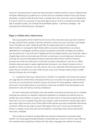 renunciar à certeza, porque é a pedra de toque de todo o trabalho cientíﬁco; só que o refutacionismo
de Popper defende que só podemos ter a certeza do erro: a verdade é sempre incerta, está sempre
submetida a conjeturas. Dito de outro modo: a verdade não é nem certa, nem incerta, simplesmente
é. O que é incerto é a sua posse, e o que pode alguma vez ser certo é a consciência de estar longe
dela. A verdade é, então, uma condição de possibilidade objetiva - e portanto ontológica - dos
processos de conhecimento que a perseguem.



Popper e o Debate sobre o Determinismo

      Para que possamos retirar o determinismo do seu limbo imaculado e para que ele se converta
em algo suscetível de ser atacado e portanto relevante, é preciso enunciar o princípio a que Popper
chama “de poder dar razão”. Razão de quê? Não da relação exata entre os antecedentes
determinantes e o consequente determinado (entre as variáveis independentes e as variáveis
dependentes na investigação cientíﬁca), porque isso pertence à dimensão ontológica do problema
que, de acordo com o que já foi dito, é relegada para fora do debate. Aquilo a que há que dar razão é
à ligação lógica entre os enunciados que formaram as premissas e os enunciados que constituíram a
conclusão do raciocínio antecipatório proporcionado pelo determinismo cientíﬁco. Passamos,
portanto, do mundo das coisas para o mundo dos conceitos e das palavras, o que tem um efeito
imediato: ainda que sejamos capazes, legitimamente, de presumir uma relação necessária entre o
passado e o futuro, as palavras nunca são unívocas, nem o seu signiﬁcado totalmente preciso. É inútil
querer dar aos conceitos uma maior nitidez do que a que o seu emprego requer, porque a nitidez
absoluta não passa de uma miragem.

    “(…) poderíamos dizer que o determinismo “cientíﬁco” é consequência da tentativa de substituir
uma vaga ideia de conhecimento antecipado do futuro por uma ideia mais rigorosa de previsibilidade
de acordo com os procedimentos cientíﬁcos racionais de previsão. Por outras palavras, o determinismo
aﬁrma que o futuro pode deduzir-se racionalmente a partir das condições iniciais do passado ou do
presente em união com teorias universais verdadeiras.”

     De certo modo, estas clariﬁcações iniciais são também as primeiras escaramuças de um combate
orientado para alcançar um objectivo importante: estabelecer as condições da tarefa de prova ou
também que coisas recebem a simpatia e o apoio do senso comum. A tese pouco rigorosa de que o
futuro tem a ver com o passado é tão óbvia que ninguém a põe seriamente em dúvida: todos sabem
que nuvens negras anunciam chuva. Muitos deterministas pensam que estas constatações elementares
constituem indícios de que todas as coisas estão ligadas entre si por vínculos que transcendem o
tempo e o espaço, e que é lícito, até natural, extrapolar e universalizar esses vínculos até envolver
neles toda a realidade.

    Mas, ao lado da consciência da dependência do presente relativamente ao passado, existe
também uma crença igualmente generalizada e comprovada: que o futuro é incerto e que é difícil, se
não impossível, fazer prognósticos infalíveis. Por esta razão, a linguagem dos videntes foi sempre
 
