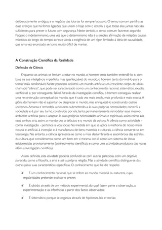 deliberadamente ambígua, e o negócio das lotarias foi sempre lucrativo. O senso comum partilha as
duas crenças: que há fortes ligações que unem o hoje com o ontem, e que todas elas juntas não são
suﬁcientes para prever o futuro com segurança. Neste sentido, o senso comum favorece, segundo
Popper, o indeterminismo, uma vez que o determinismo não é a simples aﬁrmação de relações causais
mantidas ao longo do tempo: acresce ainda a exigência de um rigor ilimitado à ideia de causalidade,
que uma vez enunciado se torna muito difícil de manter.



A Construção Cientíﬁca da Realidade
Deﬁnição de Ciência

     Enquanto os animais se limitam a estar no mundo, o homem tenta também entendê-lo; e, com
base na sua inteligência imperfeita, mas aperfeiçoável, do mundo, o homem tenta dominá-lo para o
tornar mais confortável. Neste processo, constrói um mundo artiﬁcial: um crescente corpo de ideias
chamado “ciência”, que pode ser caracterizado como um conhecimento racional, sistemático, exacto,
veriﬁcável e, por conseguinte, falível. Através da investigação cientíﬁca, o homem conseguiu realizar
uma reconstrução conceptual do mundo, que é cada vez mais ampla, mais profunda e mais exacta. A
glória do homem não é suportar ou desprezar o mundo, mas enriquecê-lo construindo outros
universos. Amansa e remodela a natureza submetendo-a às suas próprias necessidades; constrói a
sociedade e é, por seu turno, construído por ela; tenta permanentemente remodelar esse mesmo
ambiente artiﬁcial para o adaptar às suas próprias necessidades animais e espirituais, assim como aos
seus sonhos: cria, assim, o mundo dos artefactos e o mundo da cultura. A ciência como actividade -
como investigação - pertence à vida social. Na medida em que se aplica à melhoria do nosso meio
natural e artiﬁcial, à invenção e à manufactura de bens materiais e culturais, a ciência converte-se em
tecnologia. No entanto, a ciência apresenta-se como a mais deslumbrante e assombrosa das estrelas
da cultura, que consideramos como um bem em si mesma, isto é, como um sistema de ideias
estabelecidas provisoriamente (conhecimento cientíﬁco), e como uma actividade produtora das novas
ideias (investigação cientíﬁca).

    Assim deﬁnida, esta atividade poderia confundir-se com outras parecidas, com um objetivo
parecido, como a ﬁlosoﬁa, a arte e até a própria religião. Mas a atividade cientíﬁca distingue-se das
outras pelas suas características especíﬁcas. O conhecimento que lhe diz respeito:

    ✓    É um conhecimento racional, que se refere ao mundo material ou natureza, cujas
     regularidades pretende explicar e prever;

    ✓    É obtido através de um método experimental, do qual fazem parte a observação, a
     experimentação e as inferências a partir dos factos observados;

    ✓     É sistemático porque se organiza através de hipóteses, leis e teorias;
 