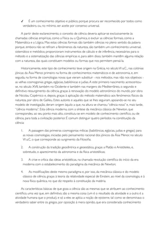 ✓    É um conhecimento objetivo e público, porque procura ser reconhecido por todos como
     verdadeiro, ou, no mínimo, ser aceite por consenso universal.

     A partir deste esclarecimento, o conceito de ciência deveria aplicar-se exclusivamente às
chamadas ciências empíricas, como a Física ou a Química, e excluir as ciências formais, como a
Matemática e a Lógica. Mas estas ciências formais são também ciências no pleno sentido da palavra
porque, embora não se reﬁram a fenómenos da natureza, são também um conhecimento universal,
sistemático e metódico, proporcionam instrumentos de cálculo e de inferência, necessários para o
método e a sistematização das ciências empíricas e, para além disso, também mantêm alguma relação
com a natureza, das quais constituem modelos ou formas que nos permitem pensá-la.

     Historicamente, este tipo de conhecimento teve origem na Grécia, no século VI a.C., nas colónias
jónicas da Ásia Menor, primeiro na forma de conhecimentos matemáticos e de astronomia, e, em
seguida, na forma de cosmologias novas que vieram substituir - nos métodos, mas não nos objetivos -
as velhas cosmogonias gregas, egípcias, babilónicas e judias. A este primeiro nascimento acrescentou-
se, no século XVII, também no Ocidente e também nas margens do Mediterrâneo, o segundo e
deﬁnitivo ressurgimento da ciência, graças à renovação do modelo astronómico do mundo, por obra
de Nicolau Copérnico e, depois, graças à aplicação do método matemático aos fenómenos físicos da
natureza, por obra de Galileu. Estes autores e aqueles que se lhes seguiram, apoiando-se no seu
modelo de investigação, deram origem àquilo a que, na altura se chamou “ciência nova” e, mais tarde,
“ciência moderna”. Esta ciência moderna, com a síntese da mecânica clássica de Newton, que
correspondeu ao seu ponto mais alto, constituiu-se em modelo de conhecimento cientíﬁco, ou de
ciência, para toda a civilização posterior. É comum distinguir quatro períodos na constituição da
ciência:

    1.     A passagem das primeiras cosmogonias míticas (babilónicas, egípcias, judias e gregas) para
      as novas cosmologias, iniciadas pelo pensamento racional dos jónicos da Ásia Menor, no século
      VI a.C, o que corresponde ao surgimento da Filosoﬁa;

    2.    A construção da tradição geocêntrica e geoestática, graças a Platão e Aristóteles, e,
      sobretudo, o aparecimento da astronomia e da física aristotélicas;

    3.   A crise e crítica das ideias aristotélicas, na chamada revolução cientíﬁca do início da era
      moderna com o estabelecimento do paradigma da mecânica de Newton;

    4.     As modiﬁcações deste mesmo paradigma e, por isso, da mecânica clássica e do modelo
      clássico de ciência, graças à teoria da relatividade especial de Einstein, ao nível da cosmologia, e à
      nova física quântica, no que diz respeito à constituição da matéria.

     As características básicas de que goza a ciência são as mesmas que se atribuem ao conhecimento
cientíﬁco, uma vez que, em deﬁnitivo, são a mesma coisa (um é o resultado da atividade e a outra é a
atividade humana que o produz), e só a eles se aplica a noção de episteme, tal como se denominava o
verdadeiro saber entre os gregos, por oposição à mera opinião, que era considerada conhecimento
 
