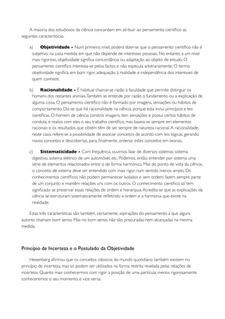 A maioria dos estudiosos da ciência concordam em atribuir ao pensamento cientíﬁco as
seguintes características:

    a)   Objetividade - Num primeiro nível, poderá dizer-se que o pensamento cientíﬁco não é
     subjetivo, na justa medida em que não depende de interesses pessoais. No entanto, a um nível
     mais rigoroso, objetividade signiﬁca concordância ou adaptação ao objeto de estudo. O
     pensamento cientíﬁco interessa-se pelos factos e não especula arbitrariamente. O termo
     objetividade signiﬁca, em bom rigor, adequação à realidade e independência dos interesses de
     quem conhece.

    b)    Racionalidade - É habitual chamar-se razão à faculdade que permite distinguir os
     homens dos restantes animais. Também se entende por razão o fundamento ou a explicação de
     alguma coisa. O pensamento cientíﬁco não é formado por imagens, sensações ou hábitos de
     comportamento. Diz-se que há racionalidade na ciência, porque esta inclui princípios e leis
     cientíﬁcas. O homem de ciência constrói imagens, tem sensações e possui certos hábitos de
     conduta, e realiza com eles o seu trabalho cientíﬁco, mas baseia-se sempre em elementos
     racionais e os resultados que obtém têm de ser sempre de natureza racional. A racionalidade,
     neste caso, refere-se à possibilidade de associar conceitos de acordo com leis lógicas, gerando
     novos conceitos e descobertas, para, ﬁnalmente, ordenar estes conceitos em teorias.

    c)     Sistematicidade - Com frequência, ouvimos falar de diversos sistemas: sistema
      digestivo, sistema elétrico de um automóvel, etc. Podemos, então, entender por sistema uma
      série de elementos relacionados entre si de forma harmónica. Mas do ponto de vista da ciência,
      o conceito de sistema deve ser entendido com mais rigor, num sentido menos amplo. Os
      conhecimentos cientíﬁcos não podem permanecer isolados e sem ordem; fazem sempre parte
      de um conjunto e mantêm relações uns com os outros. O conhecimento cientíﬁco só tem
      signiﬁcado se preservar essas relações de ordem e hierarquia. Acredita-se que as explicações da
      ciência se estruturam sistematicamente reﬂetindo a ordem e a harmonia que existe na
      realidade.

    Estas três características são também, certamente, aspirações do pensamento a que alguns
autores chamam bom senso. Mas no bom senso, não são procuradas nem alcançadas na mesma
medida.



Princípio de Incerteza e o Postulado da Objetividade

     Heisenberg aﬁrmou que os conceitos clássicos do mundo quotidiano também existem no
princípio de incerteza, mas só podem ser utilizados na forma restrita revelada pelas relações de
incerteza. Quanto mais conhecermos com rigor a posição de uma partícula, menos rigorosamente
conheceremos o seu momento, e vice-versa.
 