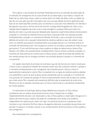 Para explicar o seu princípio de incerteza, Heisenberg recorreu ao exemplo da observação de
um electrão. Só conseguimos ver as coisas através da sua observação, o que implica o impacto de
fotões de luz sobre essas coisas e sobre os nossos olhos. Um fotão não altera muito um objeto do
tipo de uma casa, pelo que não é de esperar que uma casa seja afetada, de forma signiﬁcativa, pelo
facto de ser observada. Pelo contrário, para um electrão as coisas são muito diferentes. Um electrão é
tão pequeno que, para o vermos, temos de recorrer a energia electromagnética de onda curta; a
radiação electromagnética de onda curta é muito energética e qualquer fotão, que incida num
electrão, de modo a que este possa ser detetado pelo dispositivo experimental, alterará drasticamente
a posição e o momento do electrão. Torna-se, portanto, impossível medir com absoluta precisão,
simultaneamente, a posição e o momento do electrão. No fundo, o que o princípio de incerteza
defende, de acordo com a equação fundamental da mecânica quântica, é que não existem coisas
como um electrão que possuam simultaneamente uma posição precisa e um momento preciso. A
conclusão de Heisenberg é que “não conseguimos conhecer, em princípio, o presente em todos os seus
pormenores”. É com esta fórmula que a teoria quântica se afasta do determinismo clássico. Para
Newton, com efeito, seria possível prever completamente o futuro, se fosse conhecida a posição e o
momento de cada partícula do universo; para os físicos actuais, a ideia de previsão tão perfeita não
tem sentido, porque não se consegue conhecer com precisão absoluta a posição e o momento de
uma partícula.

     Um aspeto importante do princípio de incerteza é que ele não funciona do mesmo modo para
o futuro e para o passado. As relações de incerteza indicam que não é possível conhecer a posição e
o momento simultaneamente e, por conseguinte, não é possível prever o futuro; o futuro é
essencialmente imprevisível e incerto. Mas é compatível com as regras da mecânica quântica idealizar
uma experiência, a partir da qual se possa calcular exatamente qual era a posição e o momento de
uma partícula num instante do passado. O futuro é essencialmente incerto; não se sabe com certeza
para onde vamos. Mas o passado está exatamente deﬁnido: sabe-se exatamente de onde vimos.
Movemo-nos de um passado conhecido para um futuro incerto; esta é a característica fundamental
do mundo quântico.

     A interpretação de Copenhaga deste princípio defende que, enquanto na Física clássica,
concebemos que um sistema de partículas funciona como a máquina de um relógio,
independentemente de estar a ser observado ou não, na Física quântica o observador interage com o
sistema, de tal forma que o sistema não pode ser considerado como tendo uma existência
independente. Ao optarmos por medir com rigor uma partícula, forçamo-la a apresentar maior
incerteza no seu momento. Na Física clássica, conseguimos descrever as posições das partículas com
precisão no espaço e no tempo, e prever o seu comportamento de forma precisa; na Física quântica,
não conseguimos.

    Esta interpretação tem consequências:
 