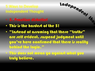 5 Ways to Develop Independent Thought ,[object Object],5. Practice disbelief,[object Object],This is the hardest of the 5!,[object Object],“Instead of assuming that these “truths” are self evident, suspend judgment until you’ve have confirmed that there is reality behind the logic.”,[object Object],This does not mean go against what you truly believe.,[object Object]