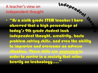 A teacher’s view on independent thought,[object Object],“As a ninth grade STEM teacher I have observed that a high percentage of today’s 9th grade student lack independent thought, creativity, basic problem solving skills, and even the ability to improvise and overcome an adverse situation. These skills are necessary in order to survive in a society that relies heavily on technology….”,[object Object]