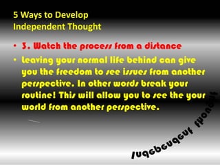 5 Ways to Develop Independent Thought ,[object Object],3. Watch the process from a distance,[object Object],Leaving your normal life behind can give you the freedom to see issues from another perspective. In other words break your routine! This will allow you to see the your world from another perspective.,[object Object]