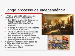 Longo processo de independência (1776) O Segundo Congresso de Filadélfia. Caráter separatista.  Em 1776, a Virgínia declarou-se independente, com uma Declaração dos Direitos do Homem. George Washington:comandante das tropas americanas. Thomas Jefferson: encarregado da comissão para redigir a Declaração da Independência.  Em 4 de julho de 1776, Filadélfia, promulgaram o documento.  A guerra se estende com apoio de França, Holanda e Espanha. Reconhecimento no tratado de Versalhes em 1783. 
