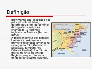 Definição movimento que, inspirado nos princípios iluministas, determinou o fim do domínio da Inglaterra sobre as chamadas 13 colônias inglesas na América (futuro EUA); A Independência dos Estados Unidos é considerada a primeira revolução americana (a segunda foi a Guerra de Secessão, também nos Estados Unidos). Ela foi um marco na crise do Antigo Regime porque rompeu a unidade do sistema colonial.   
