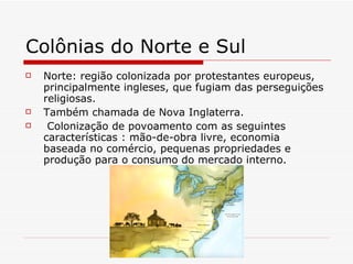 Colônias do Norte e Sul Norte: região colonizada por protestantes europeus, principalmente ingleses, que fugiam das perseguições religiosas.  Também chamada de Nova Inglaterra. Colonização de povoamento com as seguintes características : mão-de-obra livre, economia baseada no comércio, pequenas propriedades e produção para o consumo do mercado interno.  