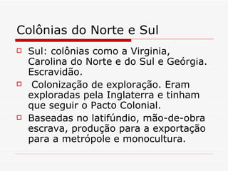 Colônias do Norte e Sul Sul: colônias como a Virginia, Carolina do Norte e do Sul e Geórgia. Escravidão. Colonização de exploração. Eram exploradas pela Inglaterra e tinham que seguir o Pacto Colonial.  Baseadas no latifúndio, mão-de-obra escrava, produção para a exportação para a metrópole e monocultura.  