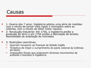 Causas 1- Guerra dos 7 anos: Inglaterra adotou uma série de medidas com o intuito de tornar mais rígido o monopólio sobre as colônias, com o intuito de obter maior riqueza.  2- Revolução Industrial: Em 1750, a Inglaterra proíbe a produção do ferro e em 1754 proíbe a fabricação de tecidos. Necessidade de ampliação de mercados  3- Restrições coercitivas:  Queriam recuperar as finanças do Estado Inglês Tentativa de impor o cumprimento do pacto colonial às Colônias do Norte. Imposições fiscais que originaram diversos movimentos de protesto e boicotes à Inglaterra. 