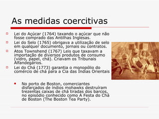 As medidas coercitivas Lei do Açúcar (1764) taxando o açúcar que não fosse comprado das Antilhas Inglesas.  Lei do Selo (1765) obrigava a utilização de selo em qualquer documento, jornais ou contratos.  Atos Townshend (1767) Leis que taxavam a importação de diversos produtos de consumo (vidro, papel, chá). Criavam os Tribunais Alfandegários.  Lei do Chá (1773) garantia o monopólio do comércio de chá para a Cia das Índias Orientais  No porto de Boston, comerciantes disfarçados de índios mohawks destruíram trezentas caixas de chá tiradas dos barcos, no episódio conhecido como A Festa do Chá de Boston (The Boston Tea Party).   