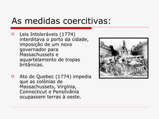 As medidas coercitivas: Leis Intoleráveis (1774) interditava o porto da cidade, imposição de um novo governador para Massachussets e aquartelamento de tropas britânicas.  Ato de Quebec (1774) impedia que as colônias de Massachussets, Virgínia, Connecticut e Pensilvânia ocupassem terras à oeste.  