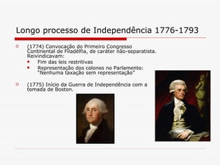 Longo processo de Independência 1776-1793   (1774) Convocação do Primeiro Congresso Continental de Filadélfia, de caráter não-separatista. Reivindicavam: Fim das leis restritivas Representação dos colonos no Parlamento: “Nenhuma taxação sem representação”  (1775) Início da Guerra de Independência com a tomada de Boston. 