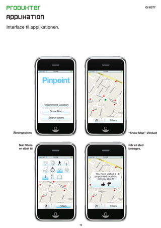 Produkter                                                                           GI 6377


Applikation
Interface til applikationen.




                     Recommend Location

                         Show Map

                        Search Users
                                                            Filters



   Åbningssiden                                                       “Show Map”-Vinduet



      Når filters                                                     Når et sted
      er slået til                                                    besøges.




                                                You have visited a
                                               pinpointed location.
                                                  Did you like it?




                                Filters                     Filters




                                          15
 