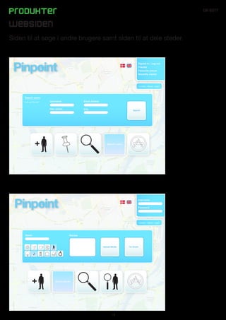 Produkter                                                                                                               GII 6377


Websiden
Siden til at søge i andre brugere samt siden til at dele steder.


                                                                                           Signed in / Log out
                                                                                           Friends
                                                                                           Favourite places
                                                                                           Recently visited



                                                                                          - Contact - About - Legal -




     Search users
     Find your friends!   Username                Email Adress


                          Has visited             City                                Search




                                                                    Search users




                                                                                           Username


                                                                                           Password




                                                                                          - Contact - About - Legal -




     Name                                Review



                                                                 Upload Media
                                                                                   I’m Done!
                                                                                    I’m
                                                                                        done!




                              Share places




                                                                        18
 