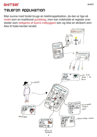 Skitser                                                          GI 6377


Telefon Applikation
Man kunne med fordel bruge en telefonapplikation, da den er lige så
mobil som en traditionel guidebog, men kan indeholde et register over
steder som redigeres af byens indbyggere selv og ikke en skribent som
ikke til fulde kender landet.




                                  8
 