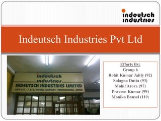 Efforts By:
Group 6
Rohit Kumar Jaitly (92)
Sulagna Dutta (93)
Mohit Arora (97)
Praveen Kumar (99)
Monika Bansal (119)
Indeutsch Industries Pvt Ltd
 