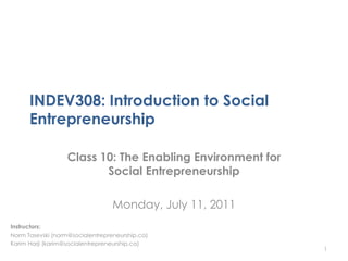 INDEV308: Introduction to Social
      Entrepreneurship

                   Class 10: The Enabling Environment for
                          Social Entrepreneurship

                                  Monday, July 11, 2011
Instructors:
Norm Tasevski (norm@socialentrepreneurship.ca)
Karim Harji (karim@socialentrepreneurship.ca)
                                                            1
 