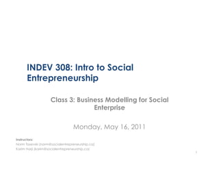 INDEV 308: Intro to Social
      Entrepreneurship

                    Class 3: Business Modelling for Social
                                  Enterprise

                                 Monday, May 16, 2011
Instructors:
Norm Tasevski (norm@socialentrepreneurship.ca)
Karim Harji (karim@socialentrepreneurship.ca)
                                                             1
 