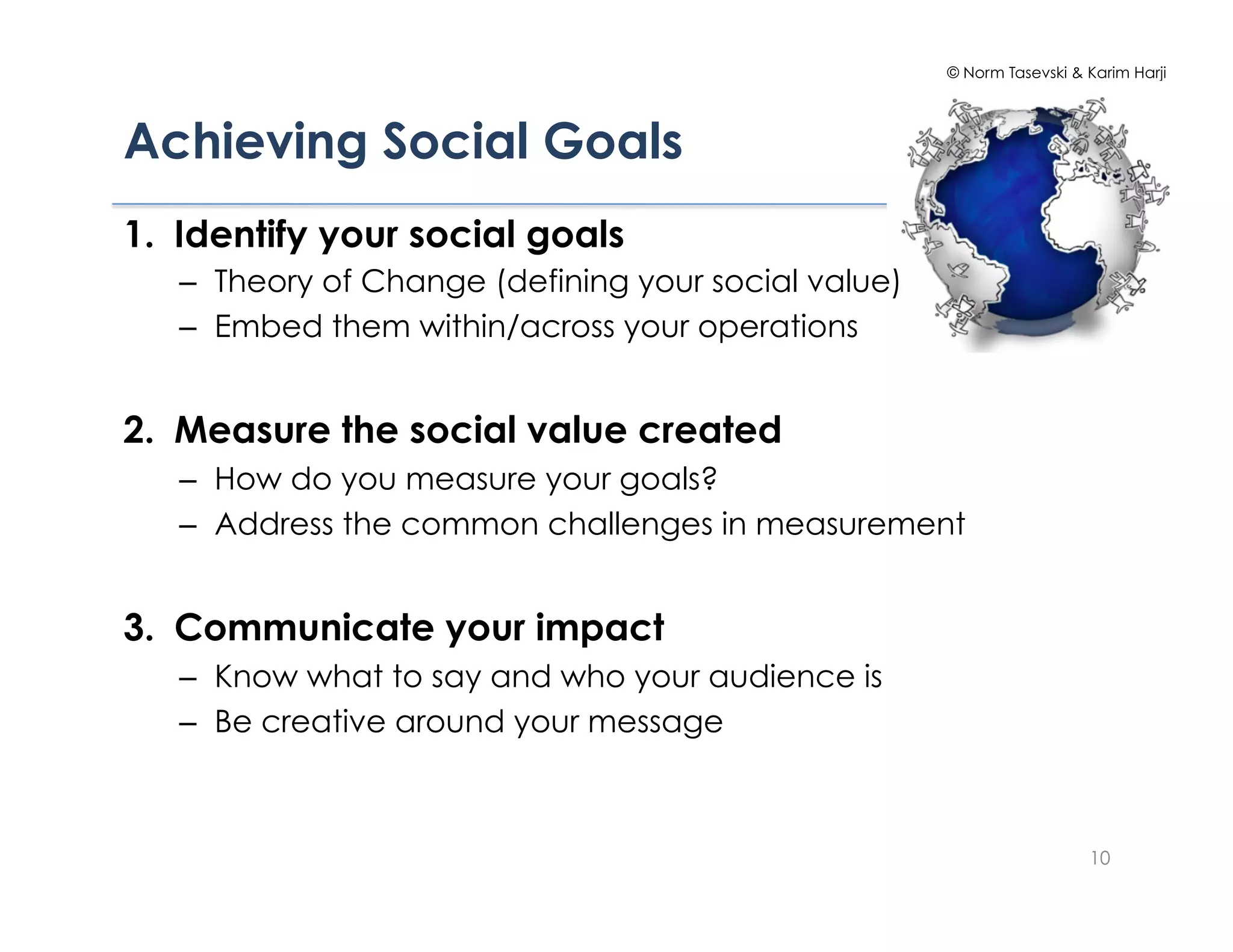© Norm Tasevski & Karim Harji




Achieving Social Goals!
1.  Identify your social goals
   –  Theory of Change (defining your social value)
   –  Embed them within/across your operations


2.  Measure the social value created
   –  How do you measure your goals?
   –  Address the common challenges in measurement


3.  Communicate your impact
   –  Know what to say and who your audience is
   –  Be creative around your message



                                                                        10
 