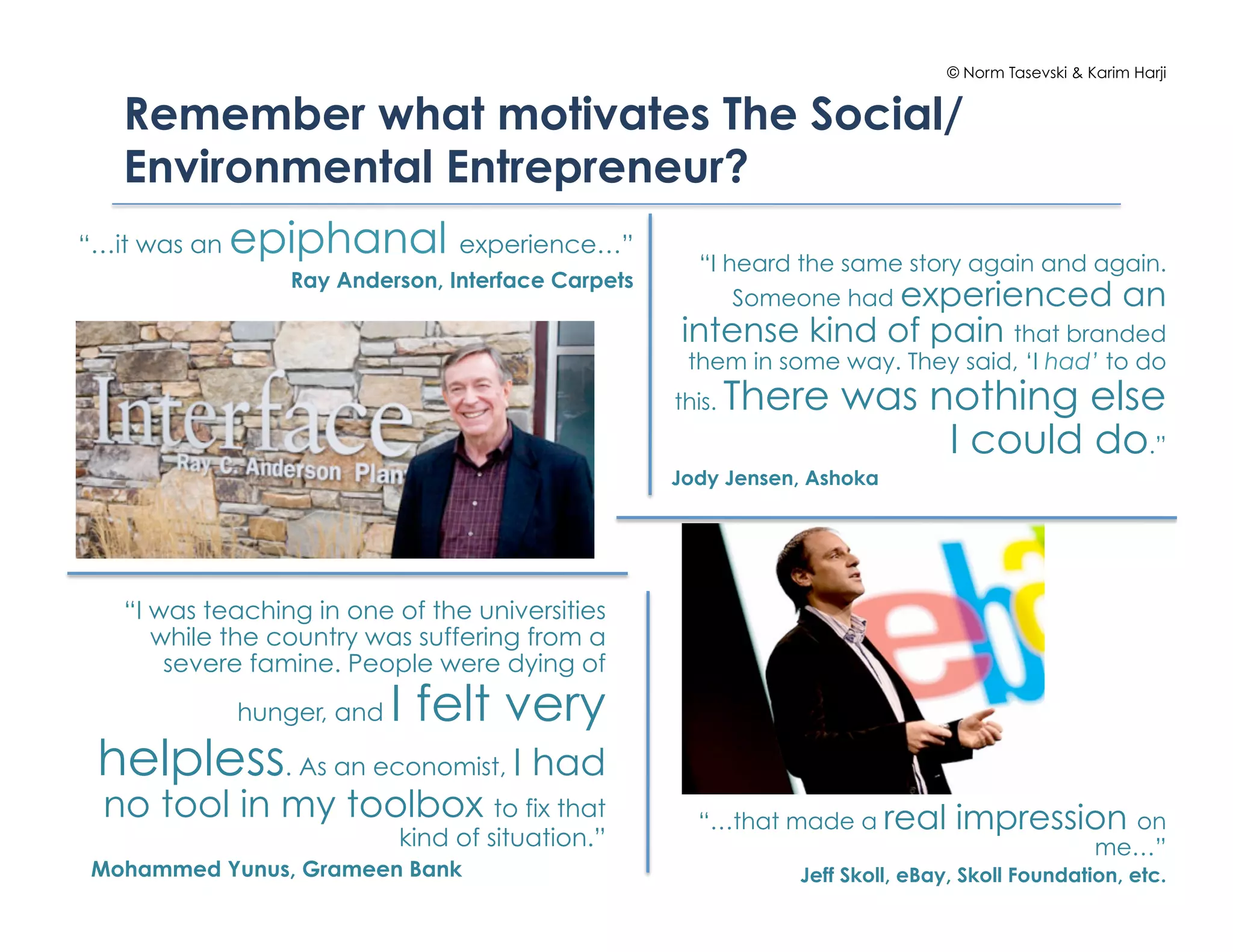 © Norm Tasevski & Karim Harji


   Remember what motivates The Social/
   Environmental Entrepreneur?
“…it was an   epiphanal experience…”                  “I heard the same story again and again.
                  Ray Anderson, Interface Carpets
                                                          Someone had experienced an
                                                    intense kind of pain that branded
                                                     them in some way. They said, ‘I had’ to do
                                                    this.   There was nothing else
                                                                       I could do.”
                                                    Jody Jensen, Ashoka




   “I was teaching in one of the universities
      while the country was suffering from a
       severe famine. People were dying of
              hunger, and   I felt very
 helpless. As an economist, I had
 no tool in my toolbox to fix that                    “…that made a real        impression on
                            kind of situation.”                                                   me…”
Mohammed Yunus, Grameen Bank                                   Jeff Skoll, eBay, Skoll Foundation, etc.
 