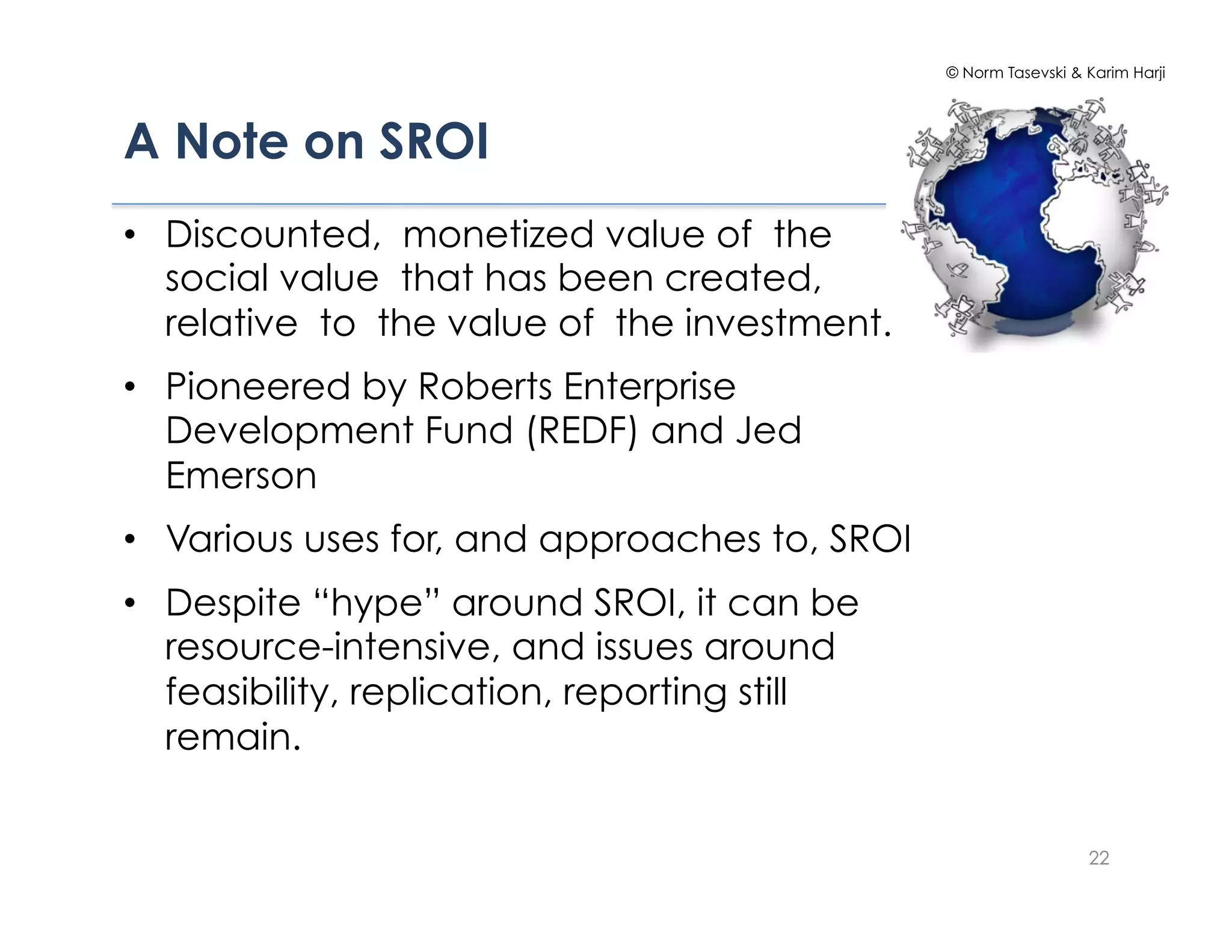 © Norm Tasevski & Karim Harji




A Note on SROI!
•  Discounted, monetized value of the
   social value that has been created,
   relative to the value of the investment.
•  Pioneered by Roberts Enterprise
   Development Fund (REDF) and Jed
   Emerson
•  Various uses for, and approaches to, SROI
•  Despite “hype” around SROI, it can be
   resource-intensive, and issues around
   feasibility, replication, reporting still
   remain.


                                                                 22
 